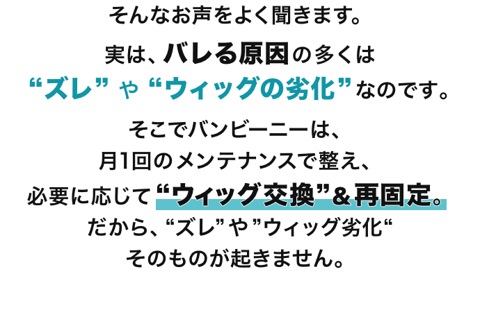 そんなお声をよく聞きます。実は、バレる原因の多くは “ズレ” や “ウィッグの劣化” なのです。そこでバンビーニーは、月1回のメンテナンスで整え、必要に応じて“ウィッグ交換”＆再固定。だから、“ズレ”や”ウィッグ劣化“そのものが起きません。