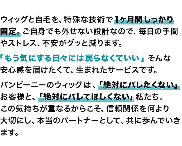 ウィッグと自毛を、特殊な技術で1ヶ月間しっかり固定。ご自身でも外せない設計なので、毎日の手間やストレス、不安がグッと減ります。「もう気にする日々には戻らなくていい」そんな安心感を届けたくて、生まれたサービスです。バンビーニーのウィッグは、「絶対にバレたくない」お客様と、「絶対にバレてほしくない」私たち。この気持ちが重なるからこそ、信頼関係を何より大切にし、本当のパートナーとして、共に歩んでいきます。