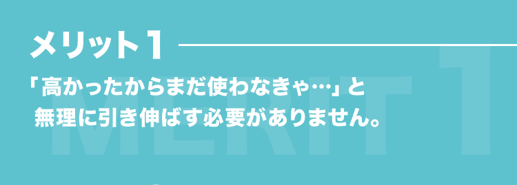 メリット1 「高かったからまだ使わなきゃ…」と無理に引き伸ばす必要がありません。