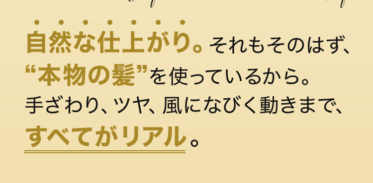 自然な仕上がり。それもそのはず、“本物の髪”を使っているから。手ざわり、ツヤ、風になびく動きまで、すべてがリアル。