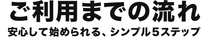ご利用までの流れ 安心して始められる、シンプル5ステップ
